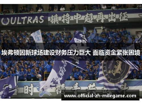 埃弗顿因新球场建设财务压力巨大 面临资金紧张困境