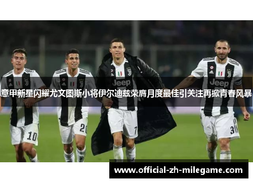 意甲新星闪耀尤文图斯小将伊尔迪兹荣膺月度最佳引关注再掀青春风暴