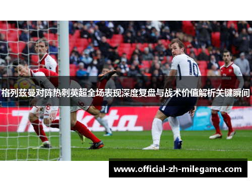 格列兹曼对阵热刺英超全场表现深度复盘与战术价值解析关键瞬间
