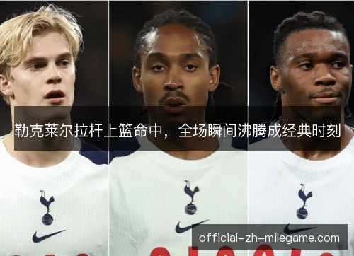 勒克莱尔拉杆上篮命中，全场瞬间沸腾成经典时刻